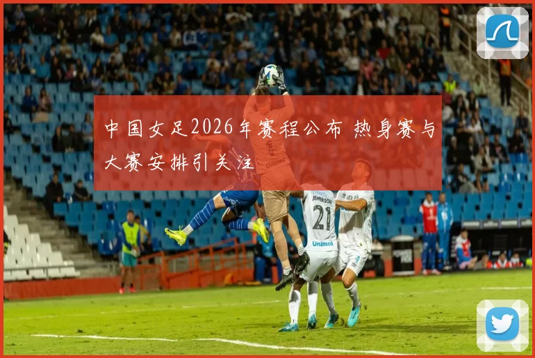 中国女足2026年赛程公布 热身赛与大赛安排引关注