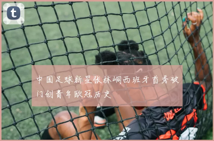 中国足球新星张林峒西班牙首秀破门创青年欧冠历史
