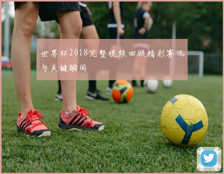 世界杯2018完整视频回顾精彩赛况与关键瞬间