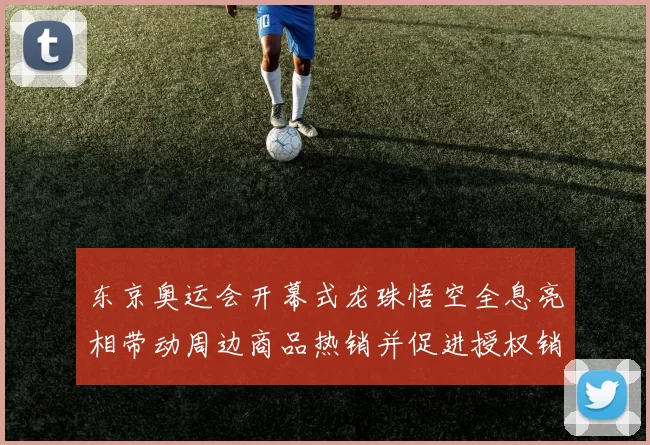 东京奥运会开幕式龙珠悟空全息亮相带动周边商品热销并促进授权销量增长