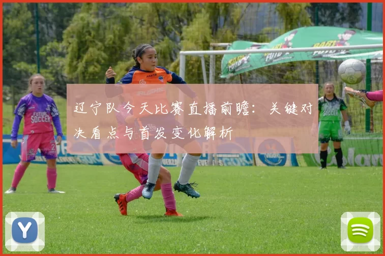 辽宁队今天比赛直播前瞻：关键对决看点与首发变化解析