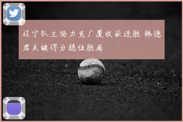 辽宁队主场力克广厦收获连胜 韩德君关键得分稳住胜局