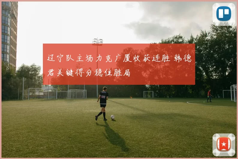 辽宁队主场力克广厦收获连胜 韩德君关键得分稳住胜局