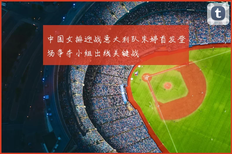 中国女排迎战意大利队朱婷首发登场争夺小组出线关键战