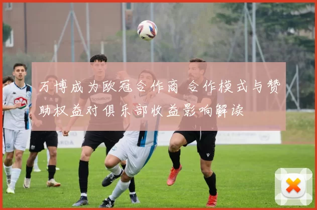 万博成为欧冠合作商 合作模式与赞助权益对俱乐部收益影响解读