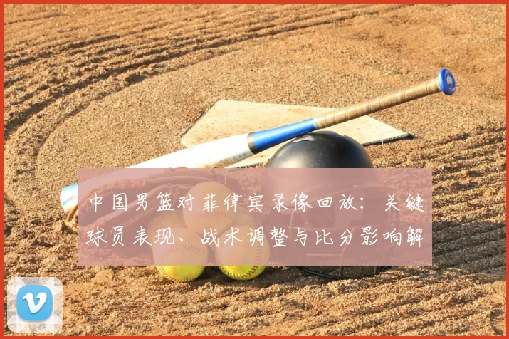 中国男篮对菲律宾录像回放:关键球员表现、战术调整与比分影响解读