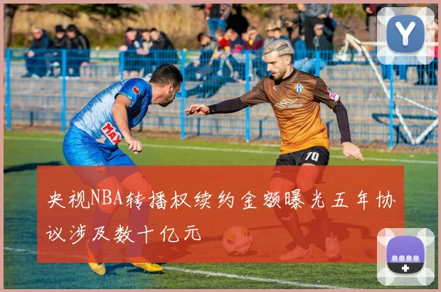 央视NBA转播权续约金额曝光五年协议涉及数十亿元