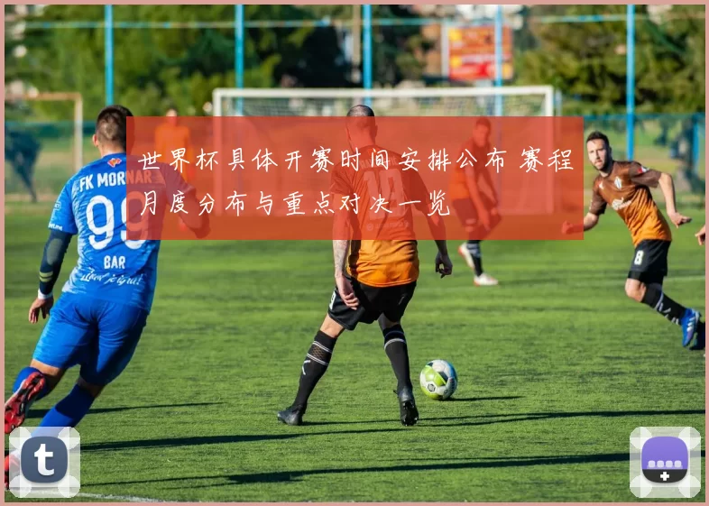 世界杯具体开赛时间安排公布 赛程月度分布与重点对决一览