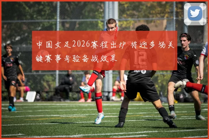 中国女足2026赛程出炉 将迎多场关键赛事考验备战效果