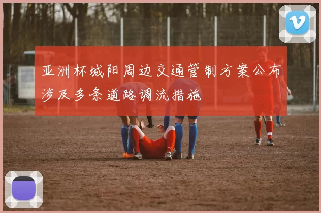 亚洲杯城阳周边交通管制方案公布涉及多条道路调流措施