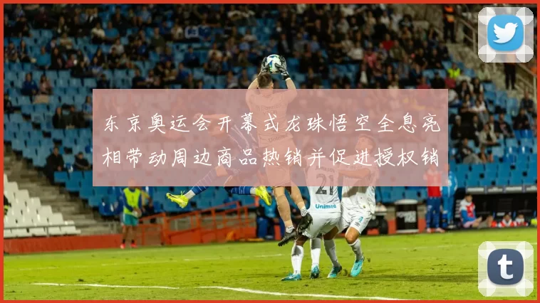 东京奥运会开幕式龙珠悟空全息亮相带动周边商品热销并促进授权销量增长