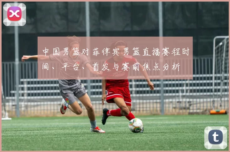 中国男篮对菲律宾男篮直播赛程时间、平台、首发与赛前焦点分析