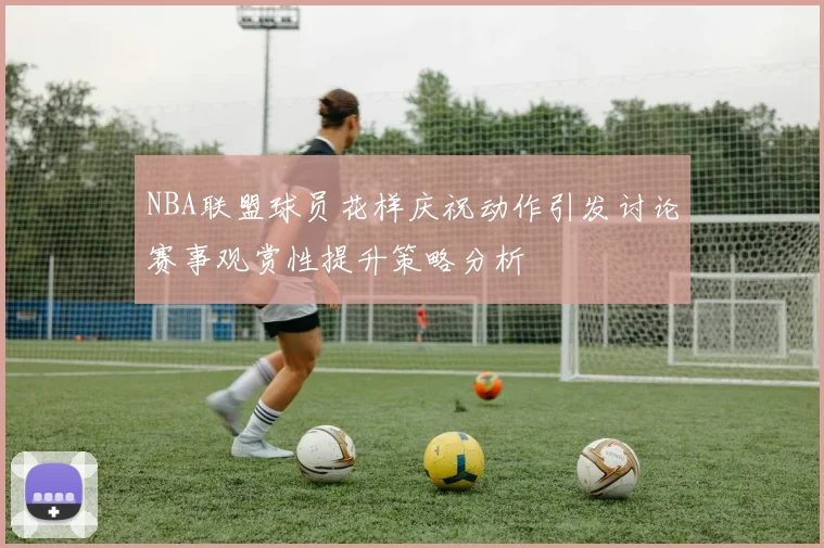 NBA联盟球员花样庆祝动作引发讨论赛事观赏性提升策略分析
