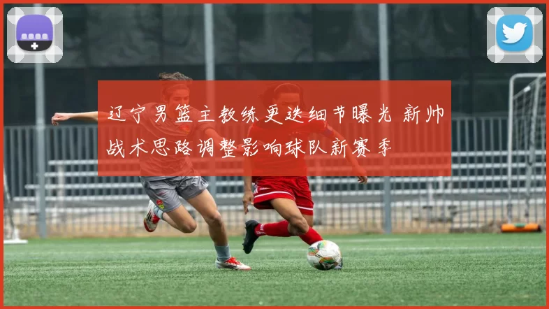 辽宁男篮主教练更迭细节曝光 新帅战术思路调整影响球队新赛季