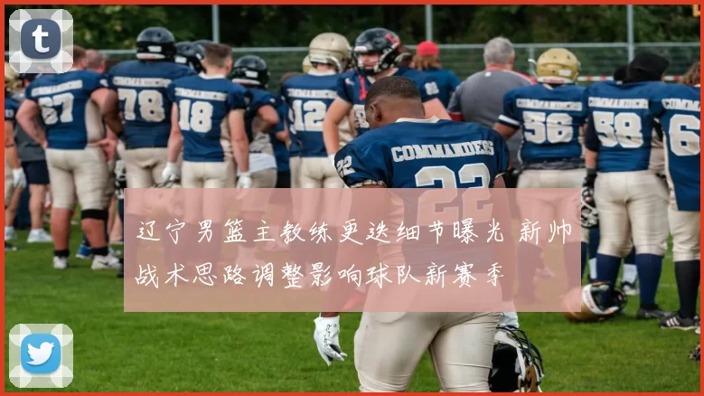 辽宁男篮主教练更迭细节曝光 新帅战术思路调整影响球队新赛季