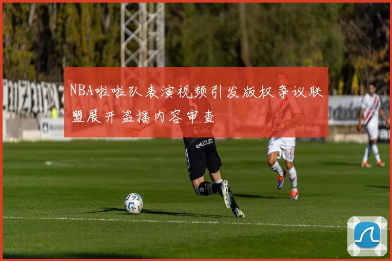 NBA啦啦队表演视频引发版权争议联盟展开盗播内容审查