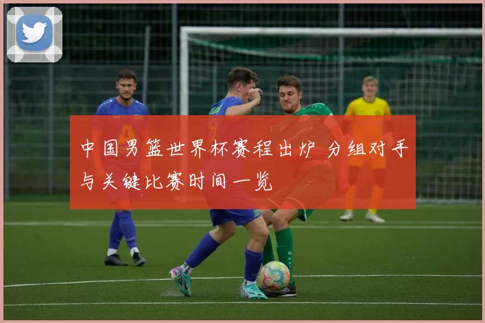 中国男篮世界杯赛程出炉 分组对手与关键比赛时间一览