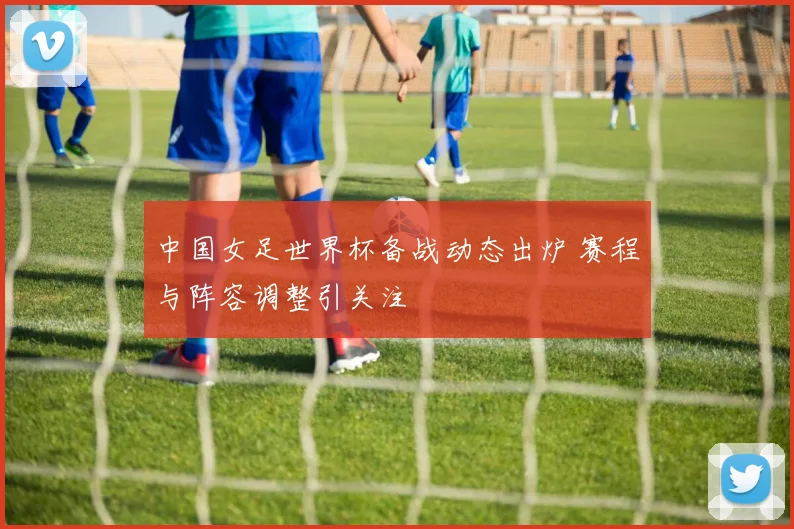 中国女足世界杯备战动态出炉 赛程与阵容调整引关注