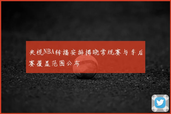 央视NBA转播安排揭晓常规赛与季后赛覆盖范围公布