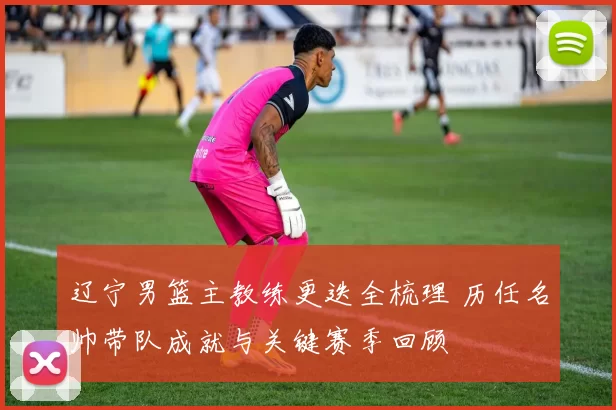 辽宁男篮主教练更迭全梳理 历任名帅带队成就与关键赛季回顾