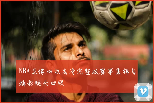 NBA录像回放高清完整版赛事集锦与精彩镜头回顾