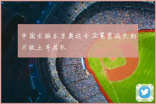 中国女排东京奥运会卫冕首战失利不敌土耳其队