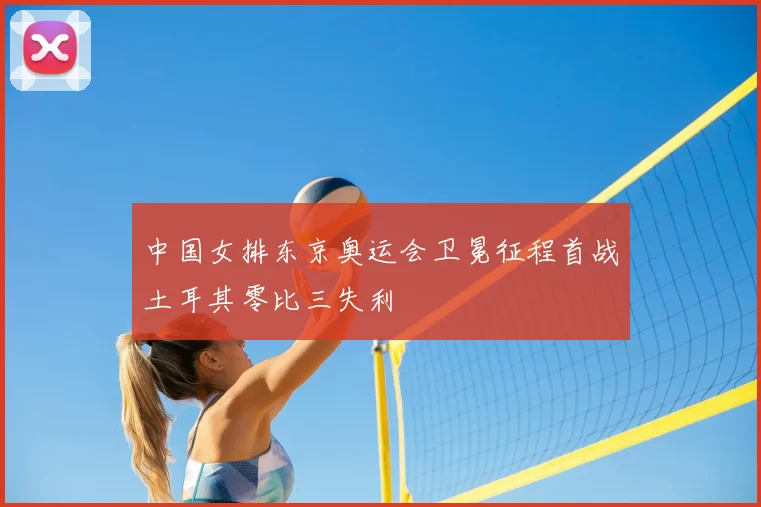 中国女排东京奥运会卫冕征程首战土耳其零比三失利