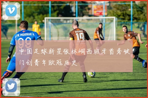 中国足球新星张林峒西班牙首秀破门创青年欧冠历史