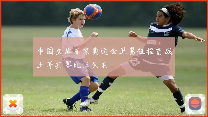 中国女排东京奥运会卫冕征程首战土耳其零比三失利