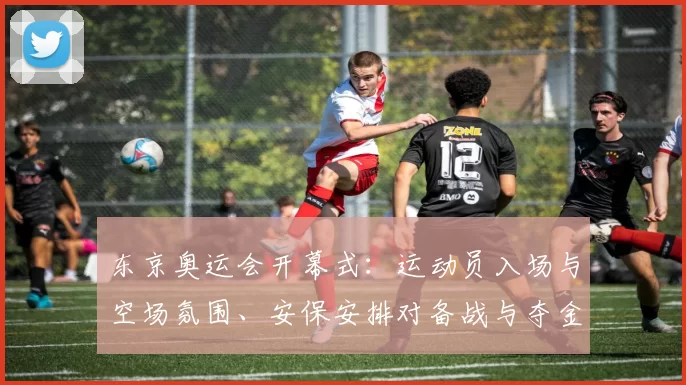 东京奥运会开幕式：运动员入场与空场氛围、安保安排对备战与夺金形势影响