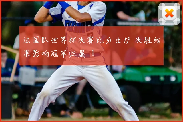 法国队世界杯决赛比分出炉 决胜结果影响冠军归属_1