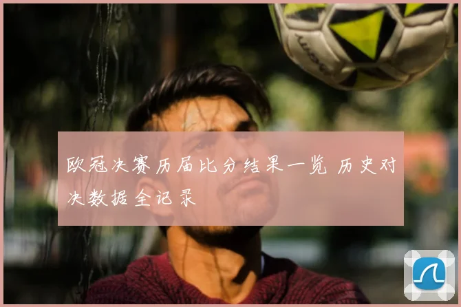 欧冠决赛历届比分结果一览 历史对决数据全记录