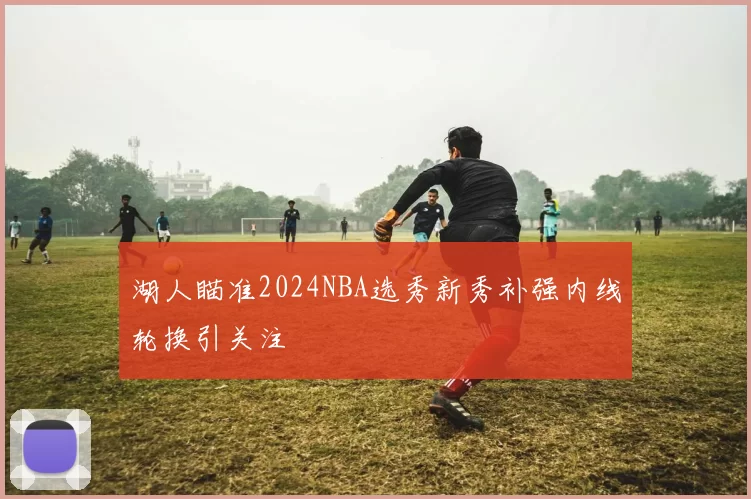 湖人瞄准2024NBA选秀新秀补强内线轮换引关注