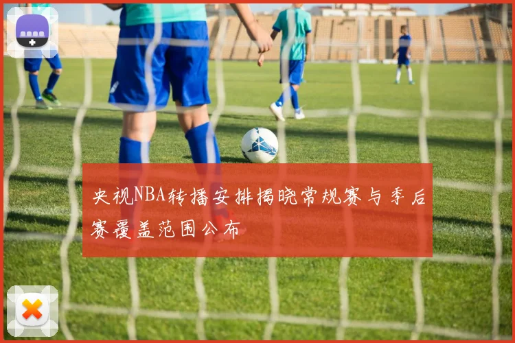 央视NBA转播安排揭晓常规赛与季后赛覆盖范围公布