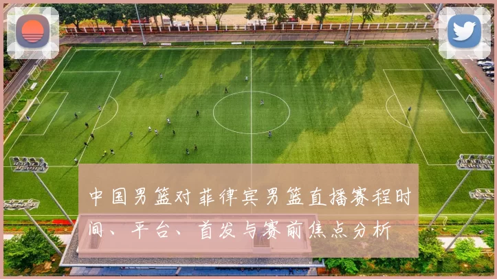 中国男篮对菲律宾男篮直播赛程时间、平台、首发与赛前焦点分析