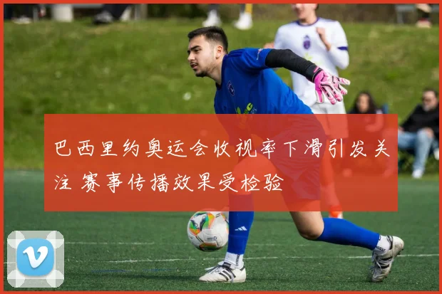 巴西里约奥运会收视率下滑引发关注 赛事传播效果受检验