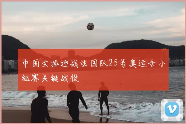 中国女排迎战法国队25号奥运会小组赛关键战役