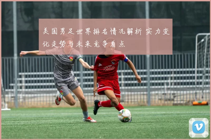 美国男足世界排名情况解析 实力变化走势与未来竞争看点