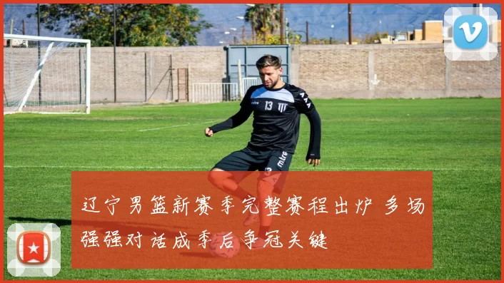 辽宁男篮新赛季完整赛程出炉 多场强强对话成季后争冠关键